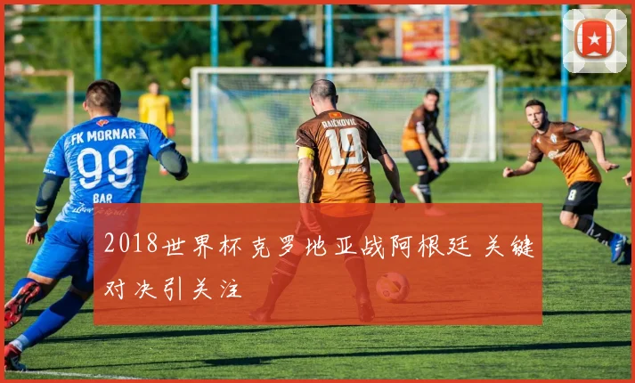 2018世界杯克罗地亚战阿根廷 关键对决引关注