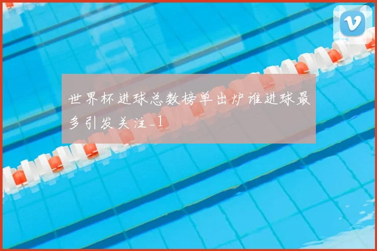 世界杯进球总数榜单出炉谁进球最多引发关注_1