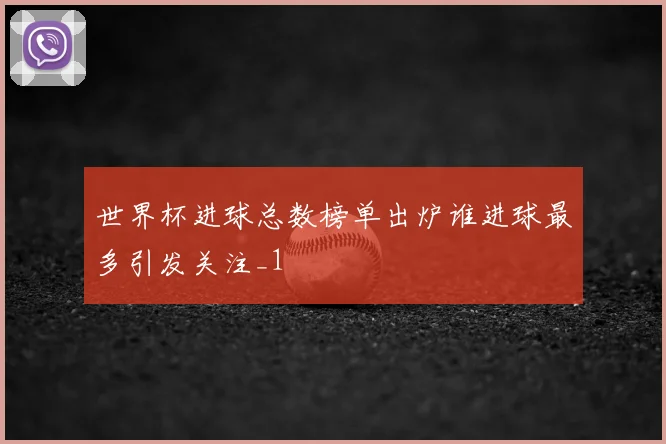 世界杯进球总数榜单出炉谁进球最多引发关注_1