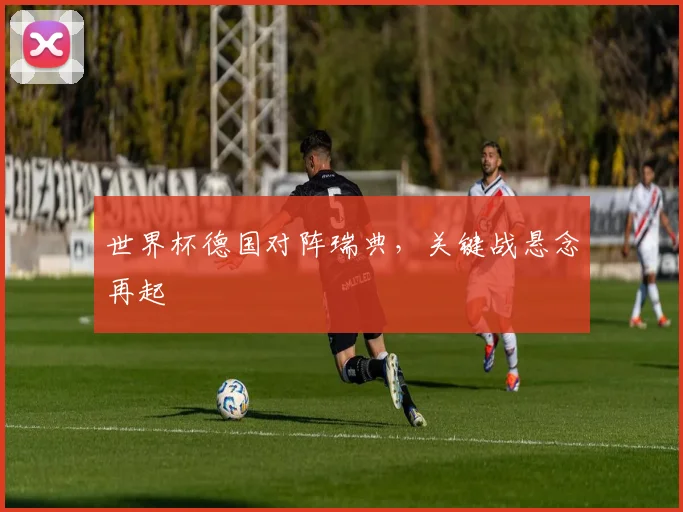 世界杯德国对阵瑞典，关键战悬念再起