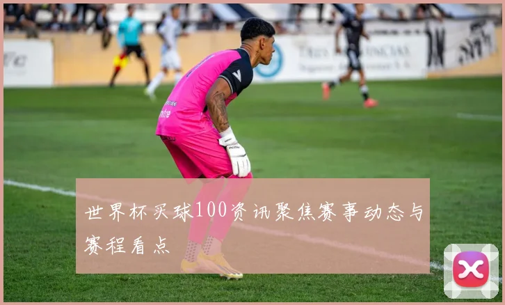 世界杯买球100资讯聚焦赛事动态与赛程看点