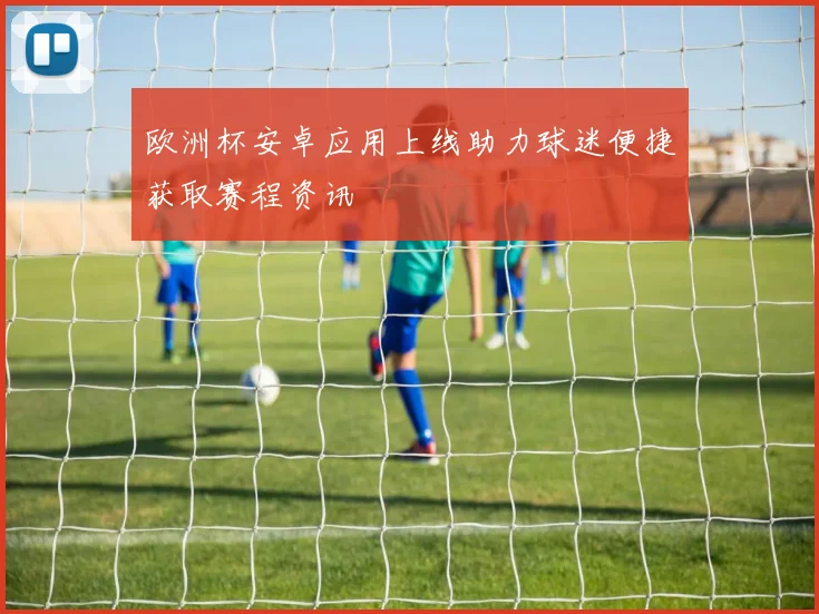 欧洲杯安卓应用上线助力球迷便捷获取赛程资讯