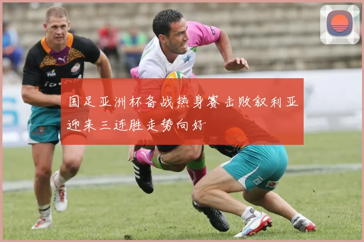 国足亚洲杯备战热身赛击败叙利亚迎来三连胜走势向好