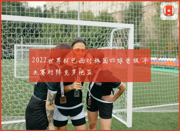 2022世界杯巴西对韩国四球晋级 半决赛对阵克罗地亚