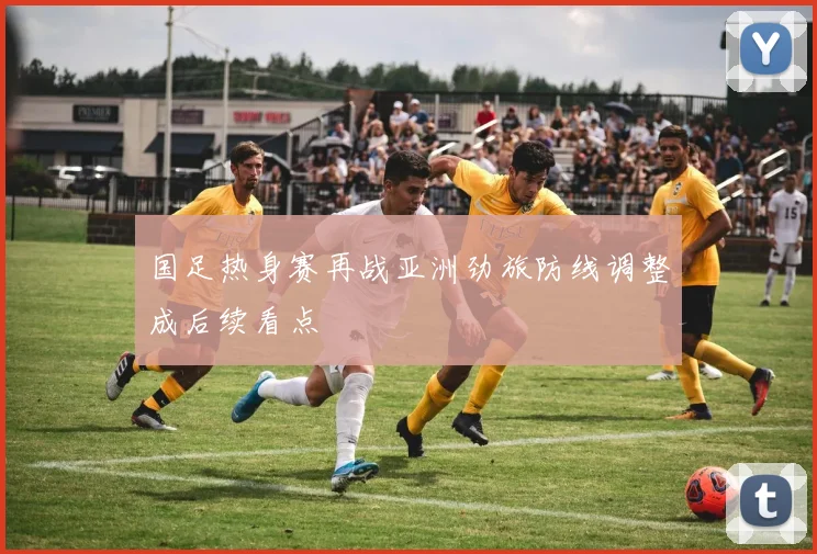 国足热身赛再战亚洲劲旅防线调整成后续看点