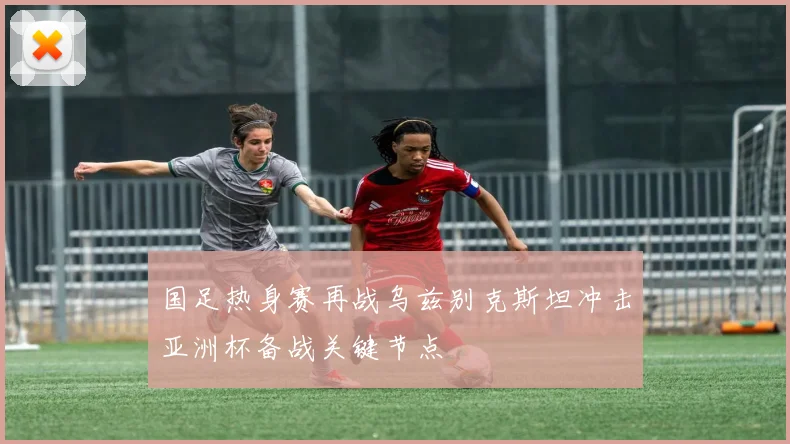 国足热身赛再战乌兹别克斯坦冲击亚洲杯备战关键节点