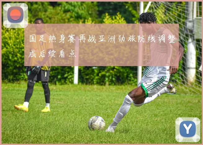 国足热身赛再战亚洲劲旅防线调整成后续看点