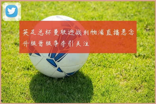 英足总杯曼联迎战利物浦直播悬念升级晋级争夺引关注