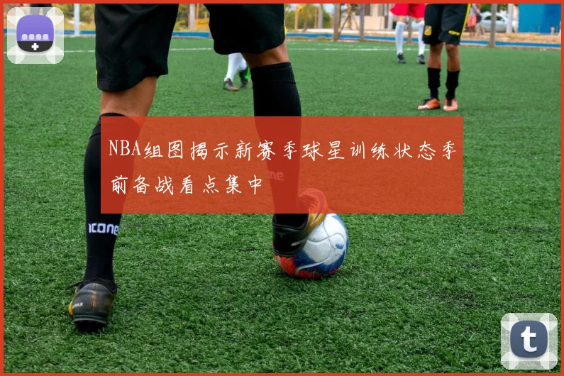 NBA组图揭示新赛季球星训练状态季前备战看点集中