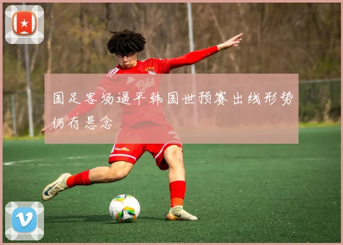 国足客场逼平韩国世预赛出线形势仍存悬念