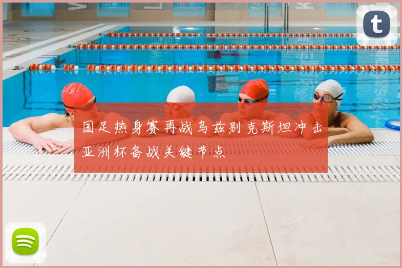 国足热身赛再战乌兹别克斯坦冲击亚洲杯备战关键节点