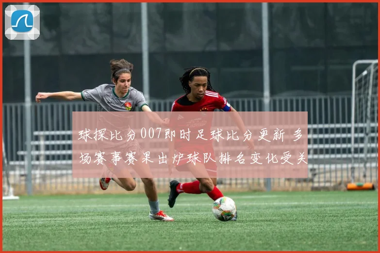 球探比分007即时足球比分更新 多场赛事赛果出炉球队排名变化受关注