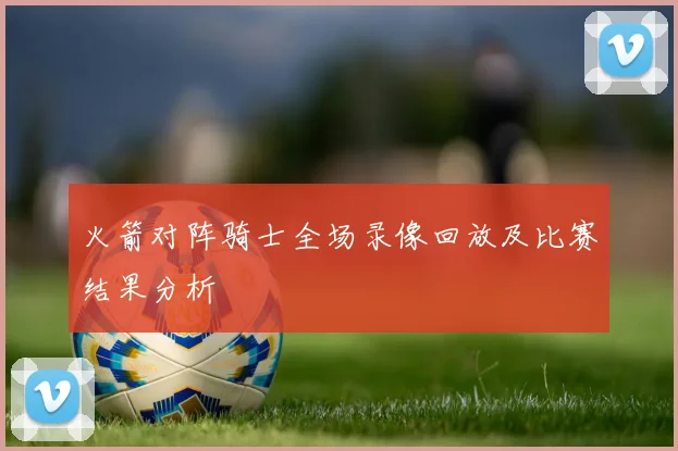 火箭对阵骑士全场录像回放及比赛结果分析