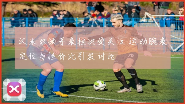 汉米尔顿手表档次受关注 运动腕表定位与性价比引发讨论