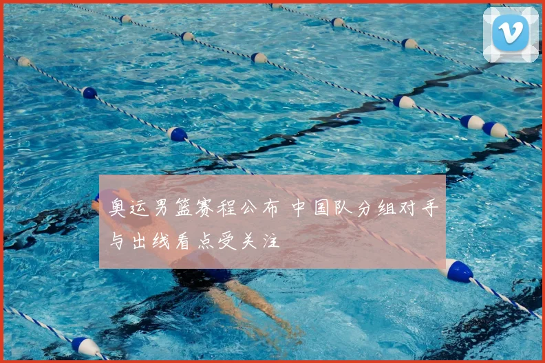 奥运男篮赛程公布 中国队分组对手与出线看点受关注