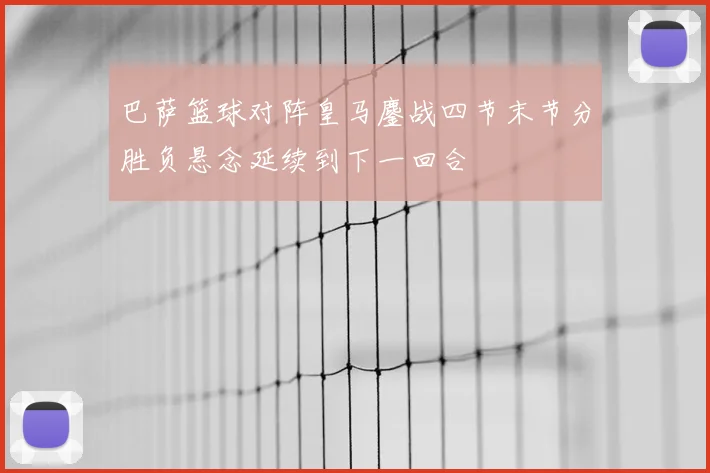 巴萨篮球对阵皇马鏖战四节末节分胜负悬念延续到下一回合