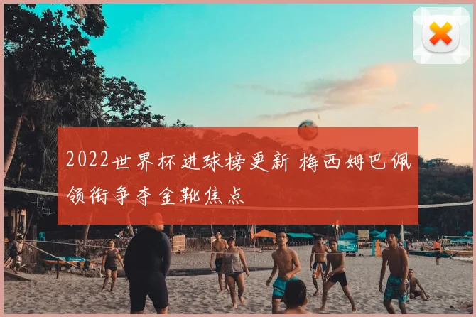 2022世界杯进球榜更新 梅西姆巴佩领衔争夺金靴焦点